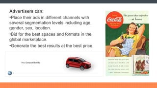 Advertisers can: Place their ads in different channels with several segmentation levels including age, gender, sex, location. Bid for the best spaces and formats in the global marketplace. Generate the best results at the best price. 