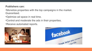 Publishers can: Monetize properties with the top campaigns in the market. Guaranteed. Optimize ad space in real time. Control and moderate the ads in their properties. Receive automated reports. 