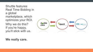 Shuttle features Real Time Bidding in a global marketplace, which optimizes your ROI. Why we do this? If you’re happy, you’ll stick with us. We really care. 