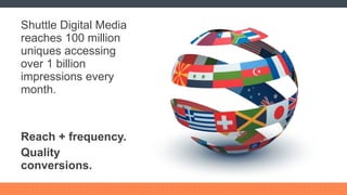 Shuttle Digital Media reaches 100 million uniques accessing over 1 billion impressions every month. Reach + frequency. Quality conversions. 