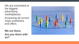 We are connected to the biggest advertising marketplaces. Accessing all current major publishers and offers. We are there. Are you there with us? 