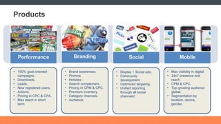 Products 100% goal-oriented campaigns. Downloads. Leads. New registered users. Actions. Pricing in CPC & CPA. Max reach in short term. Brand awareness. Promos. Hotsites. Search complement. Pricing in CPM & CPC. Premium inventory. Category channels. Audience. Display + Social ads. Community development. Optimized targeting. Unified reporting through all social channels! Max visibility in digital. 24x7 presence and reach. CPM & CPC. Top growing audience global. Segmentation by location, device, gender. 