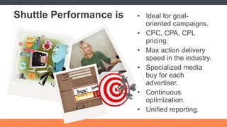 Shuttle Performance is Ideal for goal-oriented campaigns. CPC, CPA, CPL pricing. Max action delivery speed in the industry. Specialized media buy for each advertiser. Continuous optimization. Unified reporting. 