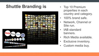 Shuttle Branding is Top 10 Premium properties in each country and category. 100% brand safe. Network, Channel or Site run. IAB standard banners. Rich Media available. Exclusive inventory. Custom media buy. 