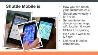 Shuttle Mobile is How you can reach your customers 24x7. Global and virtually 1 to 1 ratio. Segmentation to device, carrier, wap, wifi, location & more. CPM & CPC pricing. High value websites & apps! Link your brand to experiences. 
