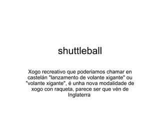 shuttleball Xogo recreativo que poderiamos chamar en castelán &quot;lanzamento de volante xigante&quot; ou &quot;volante xigante&quot;, é unha nova modalidade de xogo con raqueta, parece ser que vén de Inglaterra  