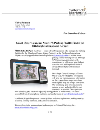News Release
Contact: Taylor Abbett
(412) 281-1442
taylor@tailoredmarketing.com

                                                                 For Immediate Release



 Grant Oliver Launches New GPS Parking Shuttle Finder for
              Pittsburgh International Airport
PITTSBURGH (April 18, 2012) — Grant Oliver Corporation, who manages the parking
facilities for the Allegheny County Airport Authority at the Pittsburgh International
Airport, recently upgraded their mobile platform flypittsburgh.mobi to include a new
                                                parking shuttle tracking service. Through
                                                GPS technology, consumers with
                                                smartphones or tablets can now find out
                                                when the next parking shuttle bus will
                                                arrive at their shelter or to the main
                                                terminal.

                                                  Dave Paga, General Manager of Grant
                                                  Oliver said, “We hope this new feature
                                                  will give our customers more information
                                                  on the expected time to get to or from
                                                  their flight if they are using a shuttle bus.
                                                  Our continuing goal is to make onsite
                                                  parking as easy and enjoyable for our
                                                  customers as possible. We expect this
new feature to get a lot of use especially during periods of bad weather. The site is
accessible from all smartphone platforms and can be found at www.flypittsburgh.mobi.”

In addition, Flypittsburgh.mobi currently shares real-time flight status, parking capacity
available, security wait time, and AirMall information.

The mobile website was developed and managed by Tailored Marketing Inc.,
www.tailoredmarketing.com.

                                             ###
 