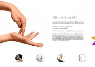 All-in-One PC
All-in-One PCs combine monitor and processor in a single device. With a
touchscreen you often no longer need a mouse or keyboard for user
control. An array of additional integrated functions round out this concept.


Fanless All-in-One PC solution
for special applications
Shuttle’s highly desirable All-in-One model X50 has once again under-
gone improvement. The model that is fitted with a large and slim 15.6"
touchscreen display is now being offered with a more powerful proces-
sor. The third product generation, called the X50V2 Plus, makes use of
the Intel Atom D525 processor with 2x 1.8 GHz and up to 4 GB DDR3 me-
mory. Its low energy consumption makes the use of a fan superfluous
and, for that reason, it remains silent even under heavy load. Two serial
interfaces and one parallel interface open up further possibilities for use
for special applications. The Shuttle All-in-One Barebone X50V2 Plus is
available with a choice of two colours.
 