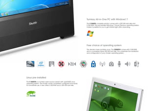 ®
                                                                     Turnkey All-in-One PC with Windows 7
                                                                     The X 5060TA complete solution comes with a 320 GB hard disk and
                                                                     2 GB RAM. The pre-installed Windows 7 Home Premium operating system
                                                                     makes it possible for you to get started right after unpacking.




                                                                     Free choice of operating system
                                                                     The decision here is entirely yours. The X5060XA comes with 2 GB RAM
                                                                     and a completely blank 320 GB hard disk. You undertake the installation
                                                                     and configuration of your chosen operating system.




Linux pre-installed
The X 5060VA is a turnkey open-source variant with openSUSE Linux
operating system. This model comes completely configured and ready
for immediate use. It also offers 2 GB RAM and a 320 GB hard disk.
 