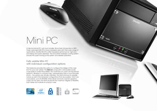 Mini PC
A fully-functional PC, just much smaller. Since their introduction in 2001,
these cube-sized Mini-PCs have impressed users with their wide range of
applications. Shuttle Mini-PCs offer impressive performance, high-end
processing and quick assembly. The innovative heatpipe cooling system
ensures the quiet running of the system and reliable operation.


Fully usable Mini-PC
with individual configuration options
This barebone provides the option to configure the design of the case
front to your own wishes. The SG41J4 comes with a removable acrylic
cover plate to make this possible. Any motif that you want can be placed
behind it. Whether a company logo, administrative data or your favourite
photo – the options are virtually unlimited. The SG41J4 shows its versatile
nature as well in the hardware configurations that are possible. Intel Core
2 processors, up to 8 GB RAM, three drives and even dual-slot graphics
cards can be used. The SG41J4 permits the maximum degree of flexibility
both inside and outside its compact case.
                                                DUAL-SLOT
 