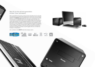 Mini-PC for the second generation
           ©        ™
of Intel Core processors
With an established reputation as the pioneer in the Mini-PC sector, Shuttle
has released an innovative XPC Barebone for Intel's latest "Sandy Bridge"
platform. The SH67H3 supports all Intel Core i3 / i5 / i7 processors for socket
1155 and up to 16 GB DDR3 RAM which are split across four slots. The
PCIe-x16 slot of the SH67H3 also accommodates large dual-slot graphics
cards. Alternatively, the CPU-integrated graphics function can be used.
With HDMI and DVI two digital monitor connectors are available for the
first time on an XPC Barebone. Connectivity leaves nothing to be desired
and includes a vast array of ports with 4x USB 3.0, 4x USB 2.0, 2x eSATA, 1x
COM and S/PDIF available on the front and rear panels. This attractive
aluminium package is rounded out with Gigabit LAN and an effective
heatpipe cooling system.

Also available in the SH67H7 alternative design version.


                           16 GB                                                             13     27
                           DDR3
                                                                          S/PDIF   USB 3.0
                                                                                              Al
                                                                                             ALUMINIUM
 