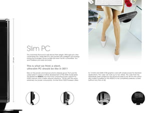 Slim PC
            Tiny machines that punch well above their weight. Although just a few
            centimetres thin, these Mini-PCs are packed with intelligent and energy-
Life-size




            saving technologies. Some models are even Full-HD compatible. You
            won't believe your eyes and ears!


            This is what we think a silent,
            ultra-slim PC should be like in 2011
            Rely on the proven and improve what is already good. That was the          2x 1.8 GHz and GMA 3150 graphics card with ample power for standard
            creed when it came to further development of the XS35 model series.        applications. The case can hold up to two drives. The case that has
            The Barebone XS35V2 now has more computing power, support for              repeatedly been praised by the technical press is only 38 mm thin which
            DDR3 memory and a faster network interface - all this with the same        also makes it possible for the XS35V2 to be completely passively cooled
            extremely low power consumption. Its Intel Atom D525 Prozessor offers      (without any fans at all).
 