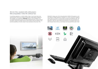 38 mm thin, loaded with enthusiasm:
HD-compatible 1-litre PC without fan
If something appears in a further edition, then it must have been very     XS35V2GT makes use of the next-generation NVIDIA ION graphics card
well received. The second version of the XS35 model series qualifies for   and offers an HDMI interface in addition to a VGA connector making it
this privilege. The barebone XS35V2GT follows in the footsteps of its      child’s play to connect it to flat screen monitors and television sets. This
successful predecessor and is now being presented with a more powerful     also allows HD films to be played back fluently from the hard disk, the
processor, support for DDR3 memory and a faster network interface. The     internet or a Blu-ray drive. This power-saving PC completely does away
proven properties of the first version have remained untouched. The        with intrusive fans so that you can enjoy your favourite films even more.
 