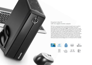 Powerful 3-litre PC
with two digital monitor outputs
Mini-PCs in cube format are not compact enough for you? In addition,
you also want flexibility in the choice of the processor? Shuttle fills
exactly this gap by introducing the XG41. Choose the processor model
that is right for you from the wide product range of Intel Core 2 processors
with socket 775 (up to 65 W TDP). The XG41 is based on the proven Intel
G41 Express chipset with a versatile GMA X4500 graphics engine. Thanks
to HDMI- and DVI-outputs, two monitors can be run at the same time
using these digital connectors. Digital audio signals can also be transferred
via the optical S/PDIF connector as well as with HDMI. A mini PCIe slot
offers additional expansion options. For special applications there are
two serial interfaces at the back of the unit. A generous, external fanless
90 W power supply and the intelligent fan control ensure optimum reliability.




                               2x
                  S/PDIF                       SERIAL PORT
 