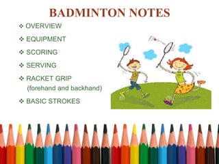 BADMINTON NOTES
 OVERVIEW
 EQUIPMENT
 SCORING
 SERVING
 RACKET GRIP
(forehand and backhand)
 BASIC STROKES
 