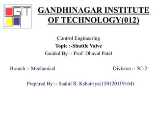 Control Engineering
Topic :-Shuttle Valve
Guided By :- Prof. Dhaval Patel
Branch :- Mechanical Division :- 5C-2
Prepared By :- Saahil R. Kshatriya(150120119164)
GANDHINAGAR INSTITUTE
OF TECHNOLOGY(012)
 