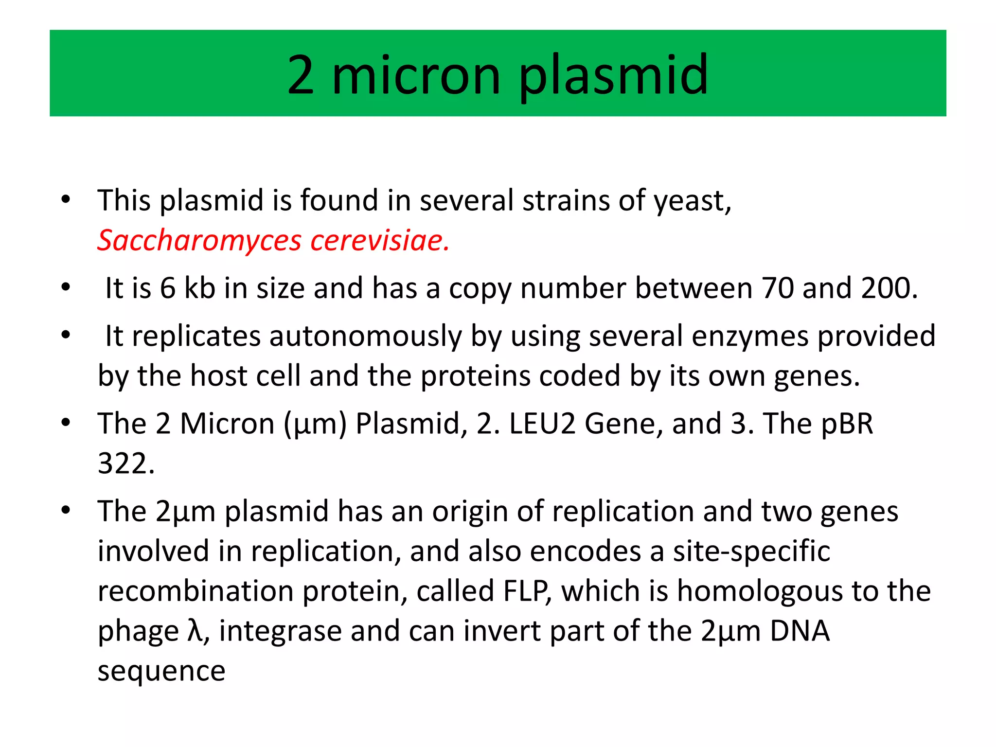 2 micron plasmid
• This plasmid is found in several strains of yeast,
Saccharomyces cerevisiae.
• It is 6 kb in size and has a copy number between 70 and 200.
• It replicates autonomously by using several enzymes provided
by the host cell and the proteins coded by its own genes.
• The 2 Micron (µm) Plasmid, 2. LEU2 Gene, and 3. The pBR
322.
• The 2µm plasmid has an origin of replication and two genes
involved in replication, and also encodes a site-specific
recombination protein, called FLP, which is homologous to the
phage λ, integrase and can invert part of the 2µm DNA
sequence
 