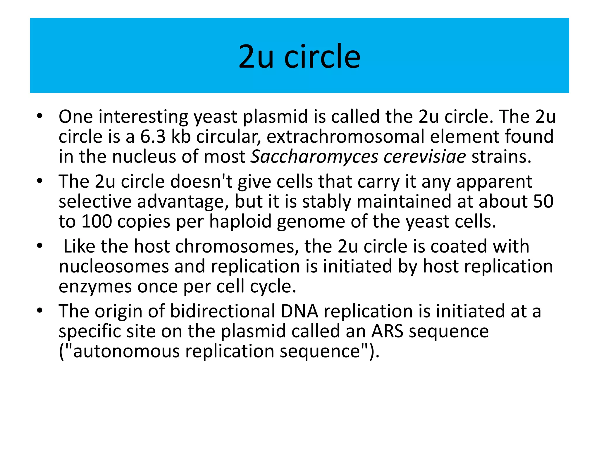2u circle
• One interesting yeast plasmid is called the 2u circle. The 2u
circle is a 6.3 kb circular, extrachromosomal element found
in the nucleus of most Saccharomyces cerevisiae strains.
• The 2u circle doesn't give cells that carry it any apparent
selective advantage, but it is stably maintained at about 50
to 100 copies per haploid genome of the yeast cells.
• Like the host chromosomes, the 2u circle is coated with
nucleosomes and replication is initiated by host replication
enzymes once per cell cycle.
• The origin of bidirectional DNA replication is initiated at a
specific site on the plasmid called an ARS sequence
("autonomous replication sequence").
 