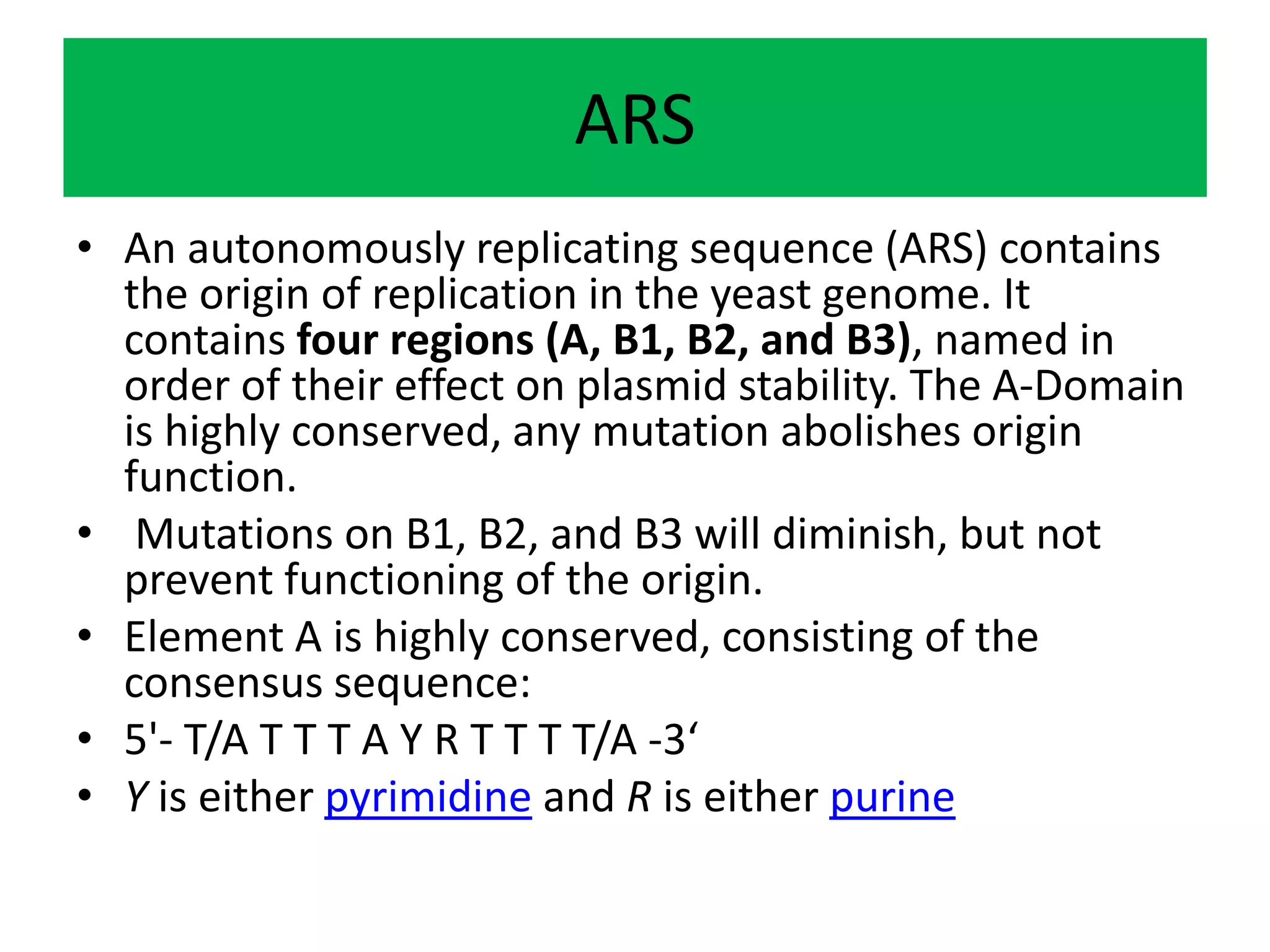 ARS
• An autonomously replicating sequence (ARS) contains
the origin of replication in the yeast genome. It
contains four regions (A, B1, B2, and B3), named in
order of their effect on plasmid stability. The A-Domain
is highly conserved, any mutation abolishes origin
function.
• Mutations on B1, B2, and B3 will diminish, but not
prevent functioning of the origin.
• Element A is highly conserved, consisting of the
consensus sequence:
• 5'- T/A T T T A Y R T T T T/A -3‘
• Y is either pyrimidine and R is either purine
 
