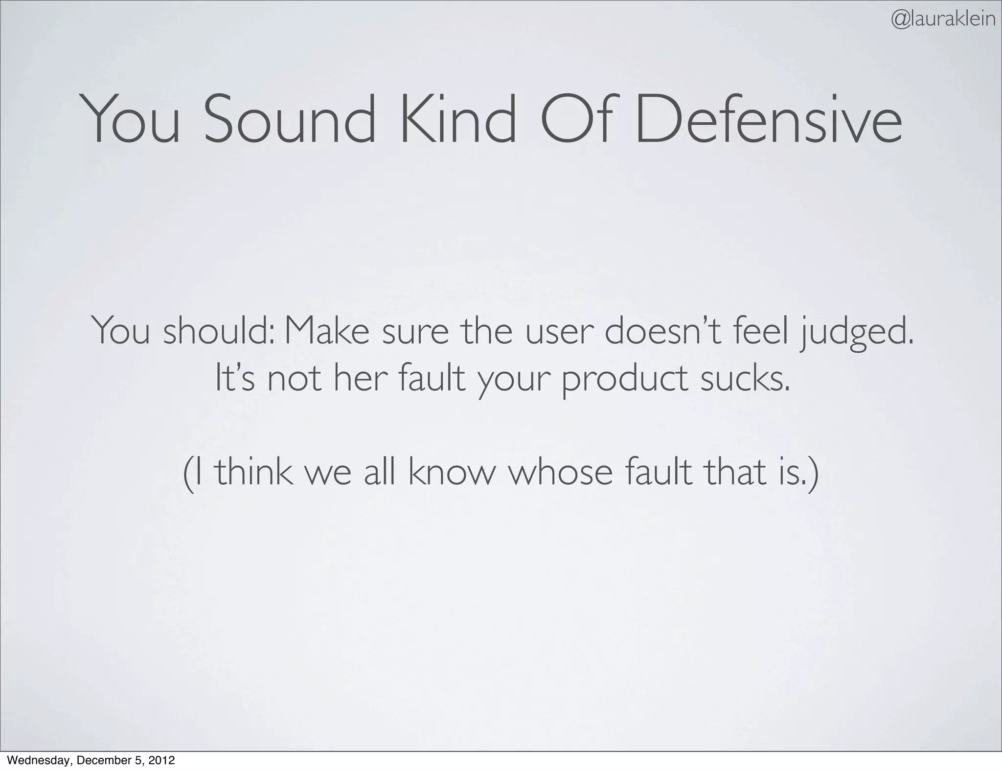 @lauraklein



           You Sound Kind Of Defensive

             You should: Make sure the user doesn’t feel judged.
                    It’s not her fault your product sucks.

                              (I think we all know whose fault that is.)




Wednesday, December 5, 2012
 