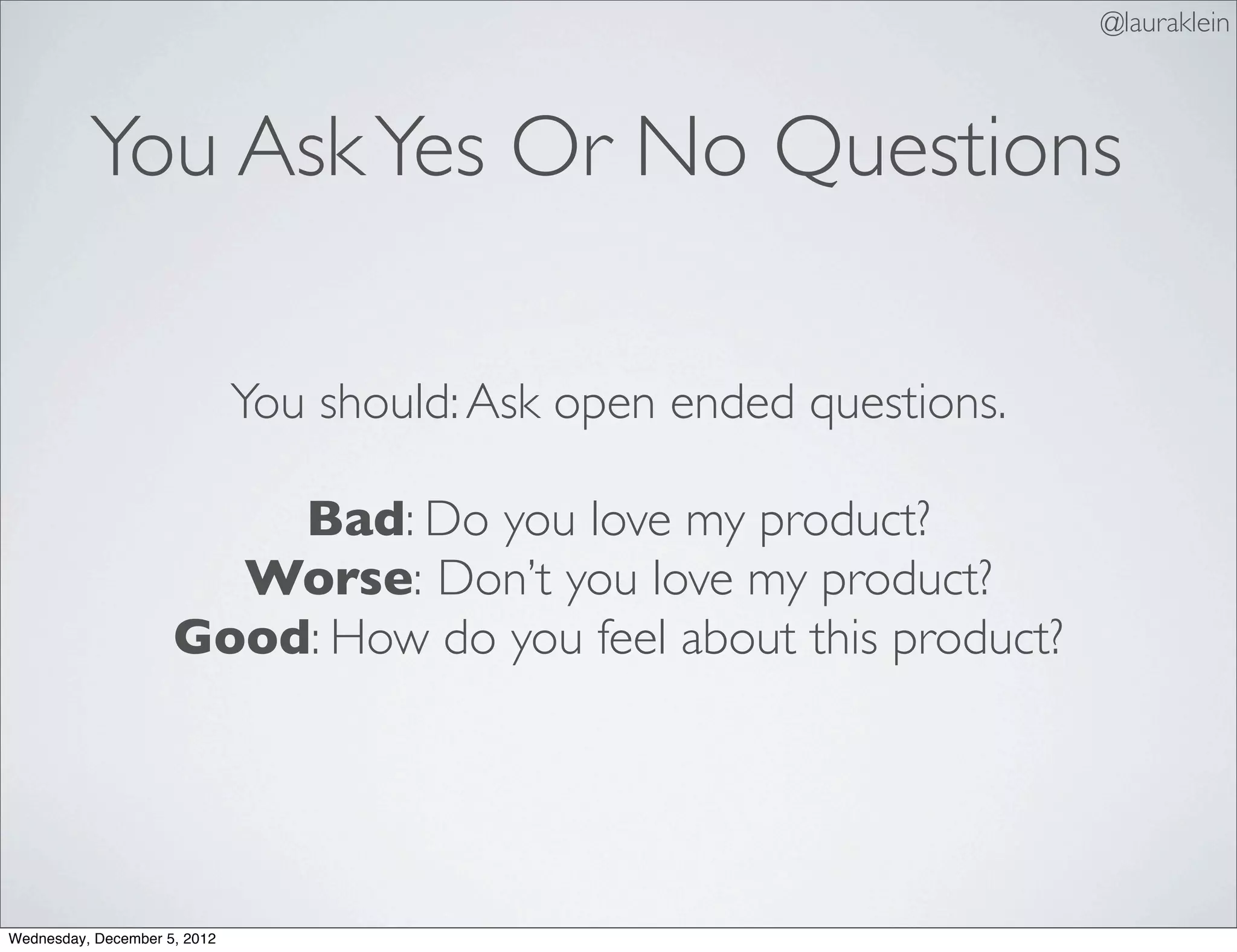@lauraklein



          You Ask Yes Or No Questions

                              You should: Ask open ended questions.

                         Bad: Do you love my product?
                       Worse: Don’t you love my product?
                     Good: How do you feel about this product?




Wednesday, December 5, 2012
 