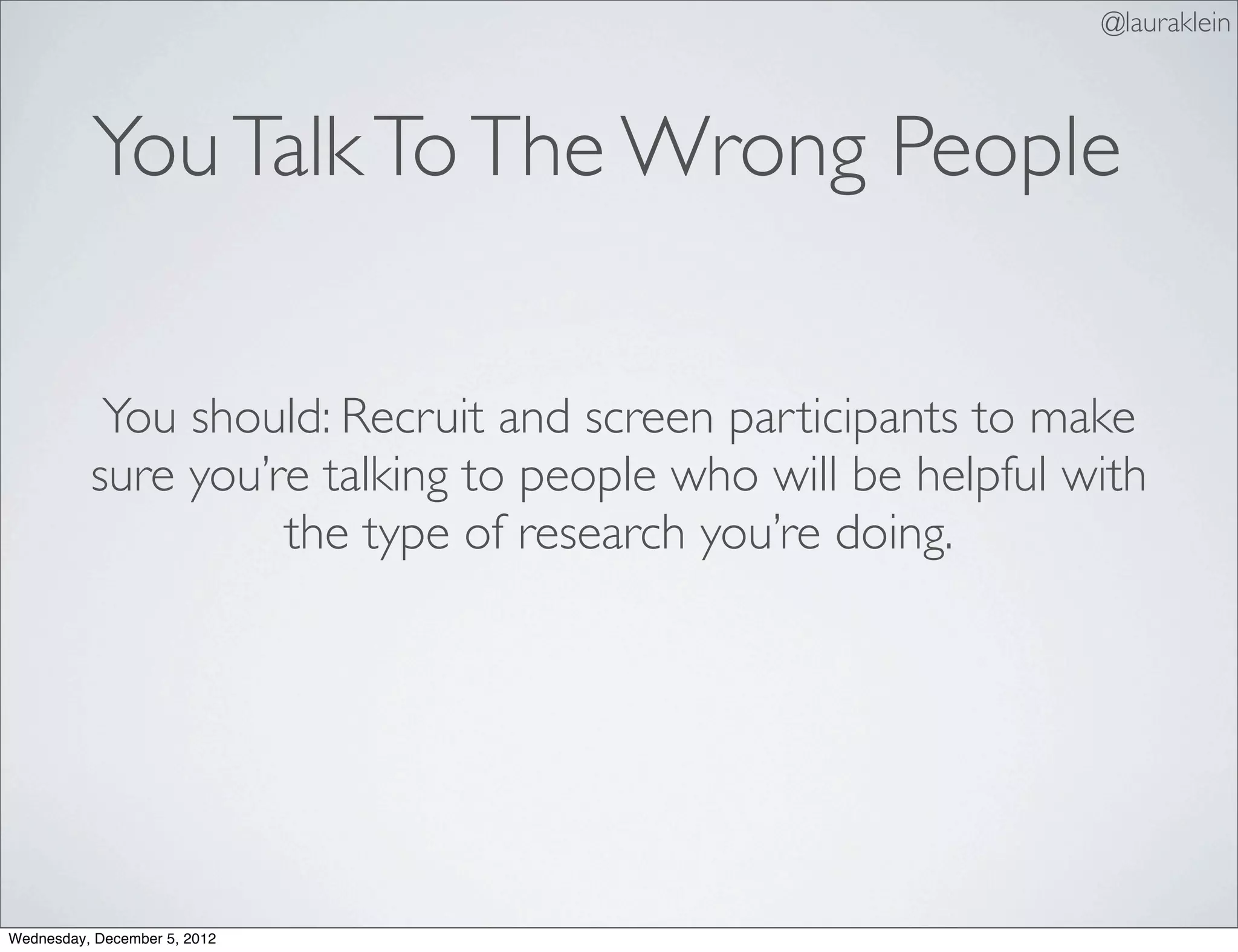 @lauraklein



          You Talk To The Wrong People

           You should: Recruit and screen participants to make
          sure you’re talking to people who will be helpful with
                    the type of research you’re doing.




Wednesday, December 5, 2012
 