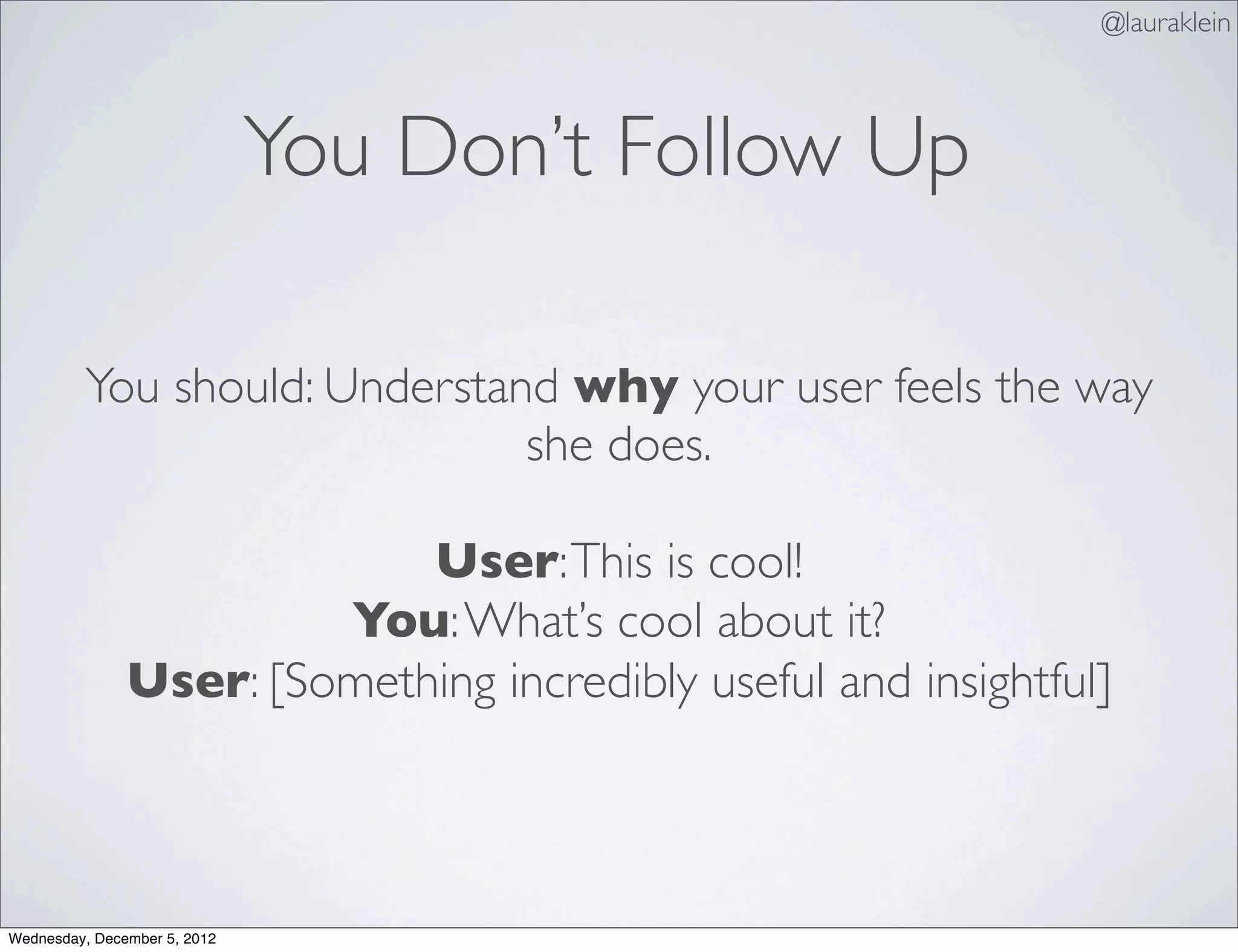 @lauraklein



                              You Don’t Follow Up

         You should: Understand why your user feels the way
                              she does.

                            User: This is cool!
                        You: What’s cool about it?
               User: [Something incredibly useful and insightful]



Wednesday, December 5, 2012
 