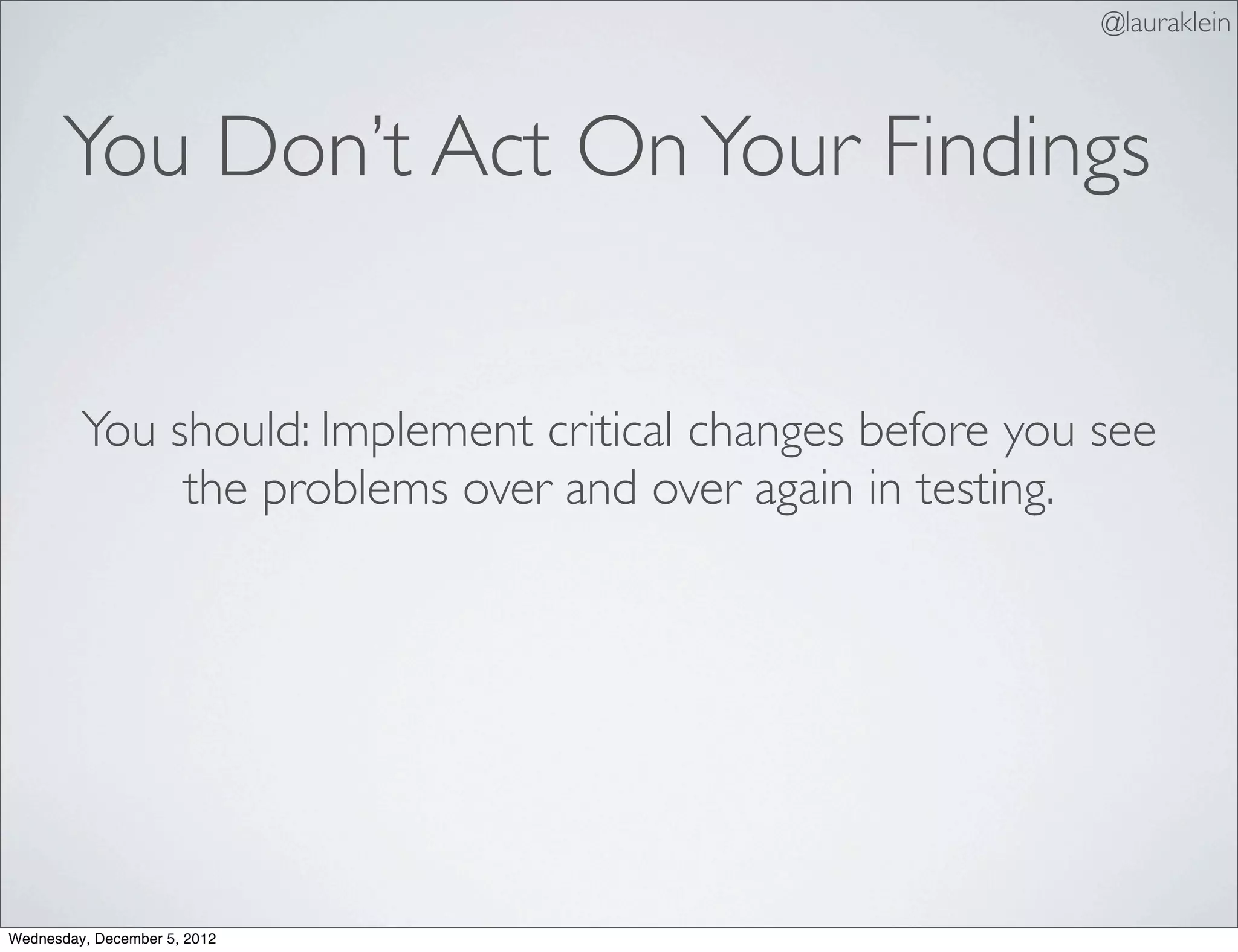 @lauraklein



       You Don’t Act On Your Findings


         You should: Implement critical changes before you see
              the problems over and over again in testing.




Wednesday, December 5, 2012
 