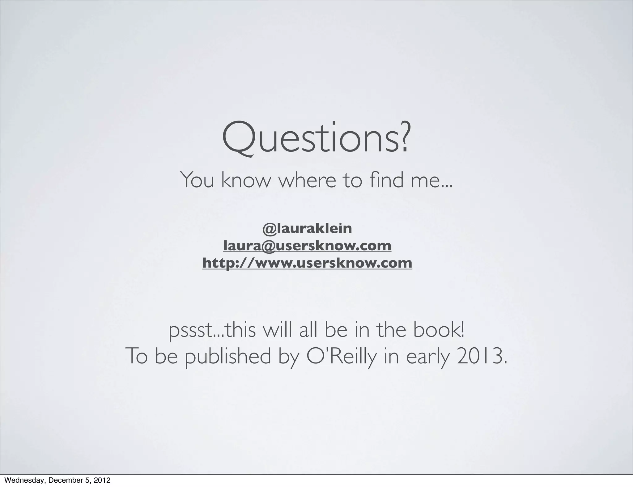 Questions?
                                   You know where to ﬁnd me...
                                              @lauraklein
                                         laura@usersknow.com
                                      http://www.usersknow.com



                                  pssst...this will all be in the book!
                              To be published by O’Reilly in early 2013.




Wednesday, December 5, 2012
 