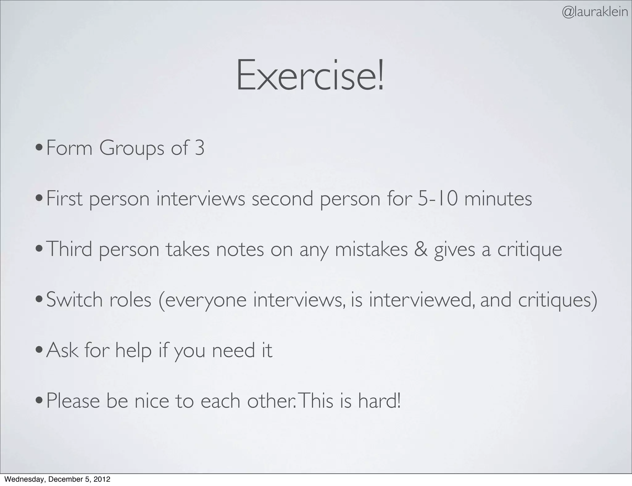@lauraklein



                               Exercise!
       •Form Groups of 3
       •First person interviews second person for 5-10 minutes
       •Third person takes notes on any mistakes & gives a critique
       •Switch roles (everyone interviews, is interviewed, and critiques)
       •Ask for help if you need it
       •Please be nice to each other. This is hard!

Wednesday, December 5, 2012
 