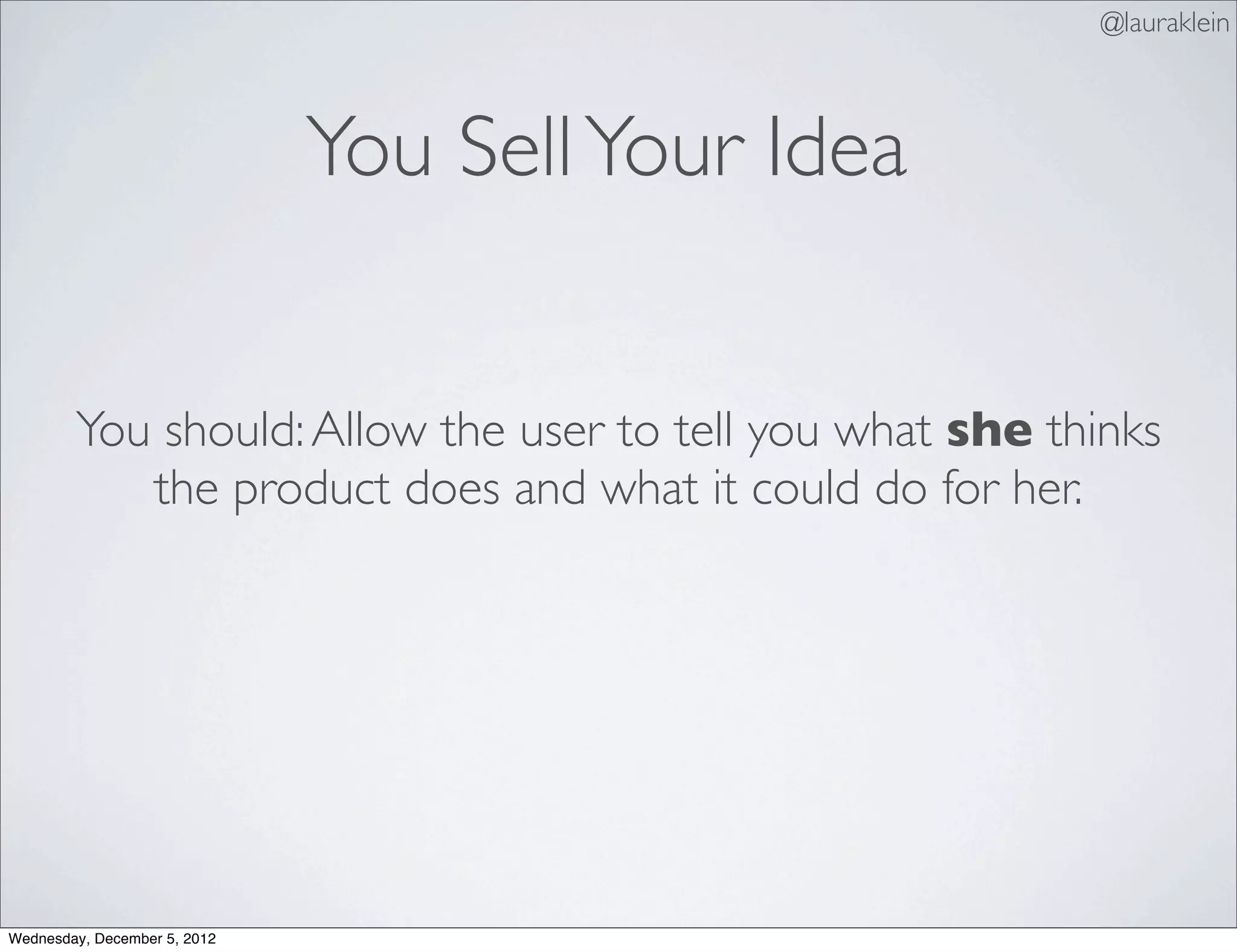 @lauraklein



                              You Sell Your Idea


        You should: Allow the user to tell you what she thinks
           the product does and what it could do for her.




Wednesday, December 5, 2012
 
