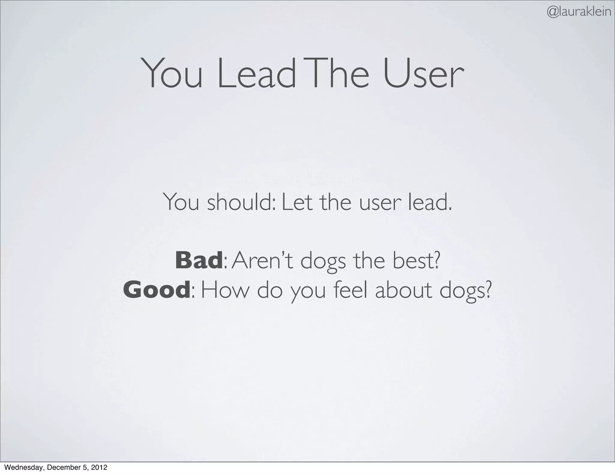 @lauraklein



                               You Lead The User

                                 You should: Let the user lead.

                                 Bad: Aren’t dogs the best?
                              Good: How do you feel about dogs?




Wednesday, December 5, 2012
 