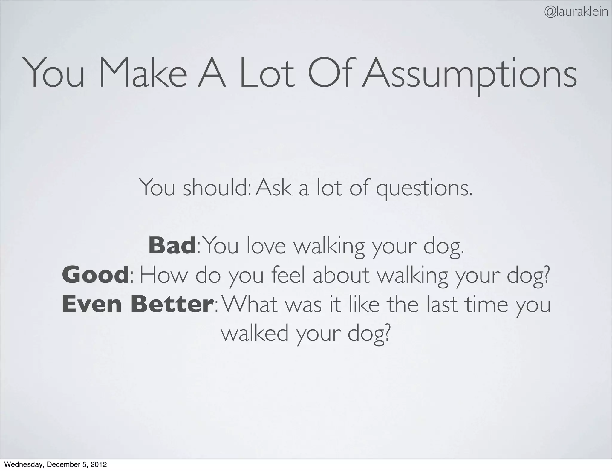 @lauraklein



    You Make A Lot Of Assumptions

                              You should: Ask a lot of questions.

                    Bad: You love walking your dog.
              Good: How do you feel about walking your dog?
              Even Better: What was it like the last time you
                           walked your dog?




Wednesday, December 5, 2012
 