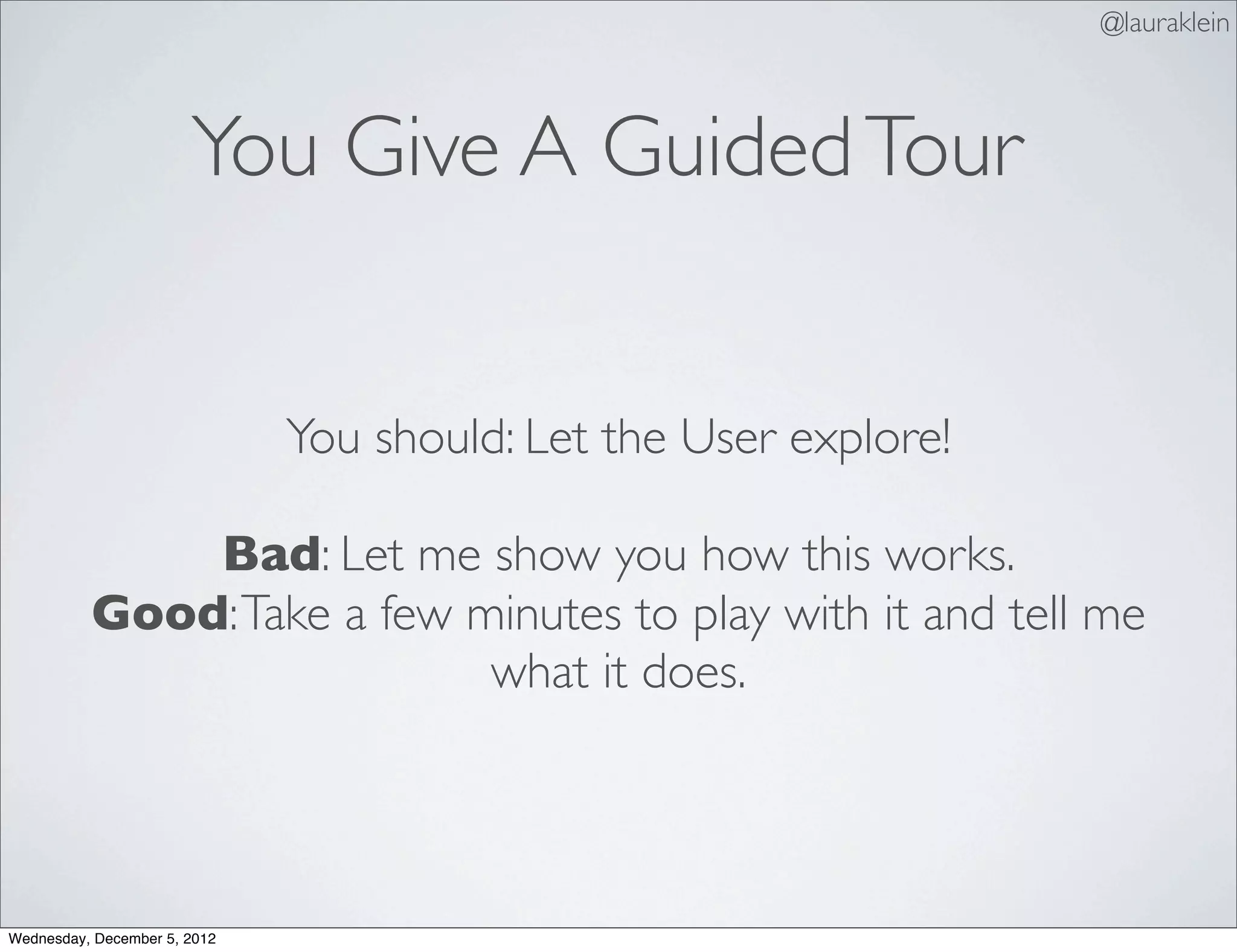 @lauraklein



                       You Give A Guided Tour


                              You should: Let the User explore!

              Bad: Let me show you how this works.
          Good: Take a few minutes to play with it and tell me
                            what it does.




Wednesday, December 5, 2012
 