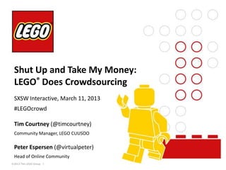 Shut Up and Take My Money:
 LEGO® Does Crowdsourcing
 SXSW Interactive, March 11, 2013
 #LEGOcrowd

 Tim Courtney (@timcourtney)
 Community Manager, LEGO CUUSOO

 Peter Espersen (@virtualpeter)
 Head of Online Community
©2013 The LEGO Group   l
 