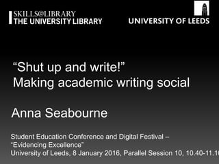 “Shut up and write!”
Making academic writing social
Student Education Conference and Digital Festival –
“Evidencing Excellence” ,
University of Leeds, 8 January 2016, Parallel Session 10, 10.40-11.10
Anna Seabourne
 