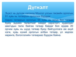 ∗ Эцэст нь дүгнэж хэлэхэд Монгол улсын төсвийн орлогын
91 хувь нь татварын орлогоос бүрддэг.
∗ Харин татварын орлогын 55 хувь нь шууд бус татвар
буюу эцсийн төлөлтийг хийдэг хэрэглэгч худалдан
авагчдын төлж байгаа татвар байдаг бол ердөө 20
орчим хувь нь шууд татвар буюу байгууллага аж ахуй
нэгж, хувь хүний орлогын албан татвар, үл хөдлөх
хөрөнгө, бэлэглэлийн татвараас бүрдэж байна.
Дүгнэлт
 