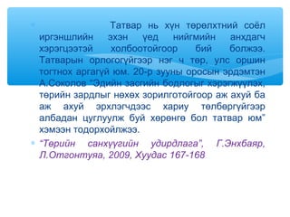 ∗ Татвар нь хүн төрөлхтний соёл
иргэншлийн эхэн үед нийгмийн анхдагч
хэрэгцээтэй холбоотойгоор бий болжээ.
Татварын орлогогүйгээр нэг ч төр, улс оршин
тогтнох аргагүй юм. 20-р зууны оросын эрдэмтэн
А.Соколов “Эдийн засгийн бодлогыг хэрэгжүүлэх,
төрийн зардлыг нөхөх зорилготойгоор аж ахуй ба
аж ахуй эрхлэгчдээс хариу төлбөргүйгээр
албадан цуглуулж буй хөрөнгө бол татвар юм”
хэмээн тодорхойлжээ.
∗ “Төрийн санхүүгийн удирдлага”, Г.Энхбаяр,
Л.Отгонтуяа, 2009, Хуудас 167-168
 
