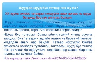 XX зууны эхнээс татварыг ногдуулж авах аргаас нь шууд
ба шууд бус гэж ангилах болсон.
∗Шууд татварыг татвар төлөгчийн орлого юмуу эд
хөрөнгөд шууд ногдуулж авдаг. Шууд татварын эцсийн
төлөгч нь орлого, хөрөнгийг эзэмшигч өөрөө байдаг.
∗Шууд бус татварыг бараа үйлчилгээний үнэнд оруулж
тооцдог. Энэ татварын эцсийн төлөгч нь бараа үйлчилгээг
худалдан авагч нар байдаг. Татвар ногдуулж байгаа
объектээс хамаарч тусгайлан тогтоосон шууд бус татвар
гэж ангилдаг бөгөөд үүнийг тодорхой нэр заасан барааны
группэд ногдуулдаг байна.
∗Эх сурвалж: http://sanhuu.mn/mn/2010-05-10-03-29-36/
Шууд ба шууд бус татвар гэж юу вэ?
 