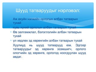 ∗ Аж ахуйн нэгжийн орлогын албан татварын
тухай
∗ хувь хүний орлогын албан татварын тухай
∗ Өв залгамжлал, бэлэглэлийн албан татварын
тухай
∗ үл хөдлөх эд хөрөнгийн албан татварын тухай
Хуулиуд нь шууд татварууд юм. Эдгээр
татваруудыг эд хөрөнгө эзэмшигч, орлого
ологчийн эд хөрөнгө, орлогод ноогдуулан шууд
авдаг.
Шууд татваруудыг нэрлэвэл:
 