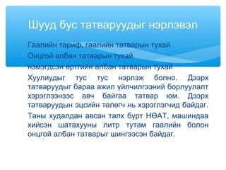 ∗ Гаалийн тариф, гаалийн татварын тухай
∗ Онцгой албан татварын тухай
∗ нэмэгдсэн өртгийн албан татварын тухай
Хуулиудыг тус тус нэрлэж болно. Дээрх
татваруудыг бараа ажил үйлчилгээний борлуулалт
хэрэглээнээс авч байгаа татвар юм. Дээрх
татваруудын эцсийн төлөгч нь хэрэглэгчид байдаг.
Таны худалдан авсан талх бүрт НӨАТ, машиндаа
хийсэн шатахууны литр тутам гаалийн болон
онцгой албан татварыг шингээсэн байдаг.
Шууд бус татваруудыг нэрлэвэл
 