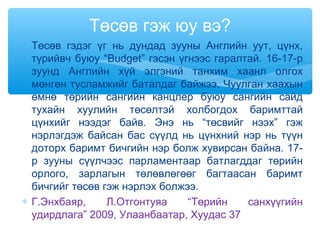 ∗ Төсөв гэдэг үг нь дундад зууны Английн уут, цүнх,
түрийвч буюу “Budget” гэсэн үгнээс гаралтай. 16-17-р
зуунд Английн хүй элгэний танхим хаанл олгох
мөнгөн тусламжийг баталдаг байжээ. Чуулган хаахын
өмнө төрийн сангийн канцлер буюу сангийн сайд
тухайн хуулийн төсөлтэй холбогдох баримттай
цүнхийг нээдэг байв. Энэ нь “төсвийг нээх” гэж
нэрлэгдэж байсан бас сүүлд нь цүнхний нэр нь түүн
доторх баримт бичгийн нэр болж хувирсан байна. 17-
р зууны сүүлчээс парламентаар батлагддаг төрийн
орлого, зарлагын төлөвлөгөөг багтаасан баримт
бичгийг төсөв гэж нэрлэх болжээ.
∗ Г.Энхбаяр, Л.Отгонтуяа “Төрийн санхүүгийн
удирдлага” 2009, Улаанбаатар, Хуудас 37
Төсөв гэж юу вэ?
 