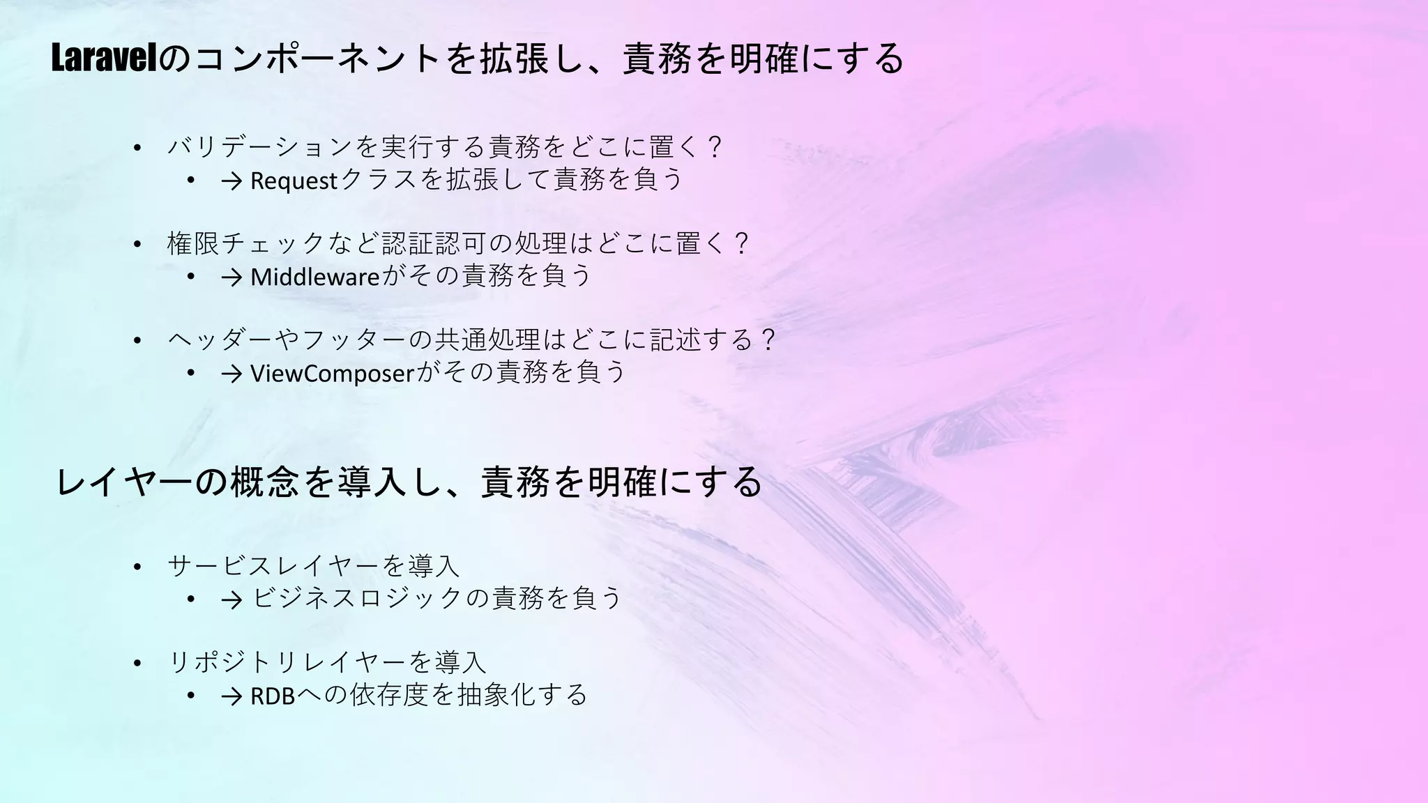 Laravelのコンポーネントを拡張し、責務を明確にする
• サービスレイヤーを導入
• → ビジネスロジックの責務を負う
• リポジトリレイヤーを導入
• → RDBへの依存度を抽象化する
レイヤーの概念を導入し、責務を明確にする
• バリデーションを実行する責務をどこに置く？
• → Requestクラスを拡張して責務を負う
• 権限チェックなど認証認可の処理はどこに置く？
• → Middlewareがその責務を負う
• ヘッダーやフッターの共通処理はどこに記述する？
• → ViewComposerがその責務を負う
 