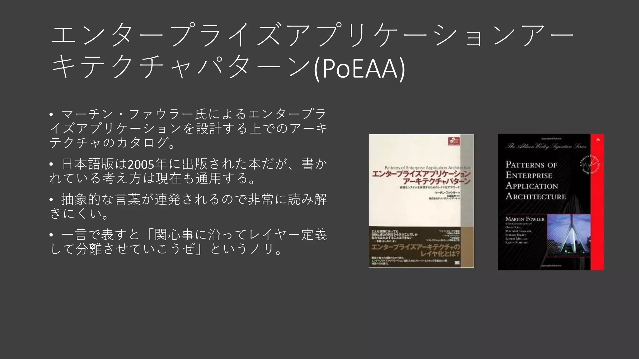 エンタープライズアプリケーションアー
キテクチャパターン(PoEAA)
• マーチン・ファウラー氏によるエンタープラ
イズアプリケーションを設計する上でのアーキ
テクチャのカタログ。
• 日本語版は2005年に出版された本だが、書か
れている考え方は現在も通用する。
• 抽象的な言葉が連発されるので非常に読み解
きにくい。
• 一言で表すと「関心事に沿ってレイヤー定義
して分離させていこうぜ」というノリ。
 