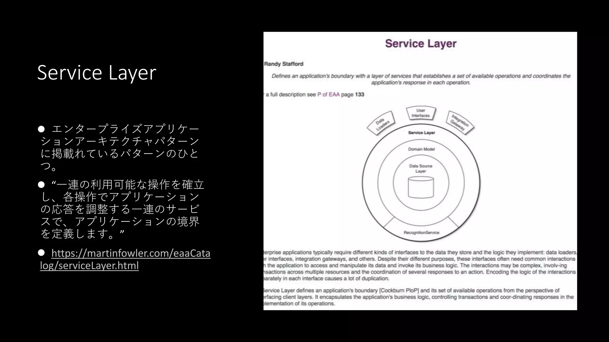 Service Layer
 エンタープライズアプリケー
ションアーキテクチャパターン
に掲載れているパターンのひと
つ。
 “一連の利用可能な操作を確立
し、各操作でアプリケーション
の応答を調整する一連のサービ
スで、アプリケーションの境界
を定義します。”
 https://martinfowler.com/eaaCata
log/serviceLayer.html
 