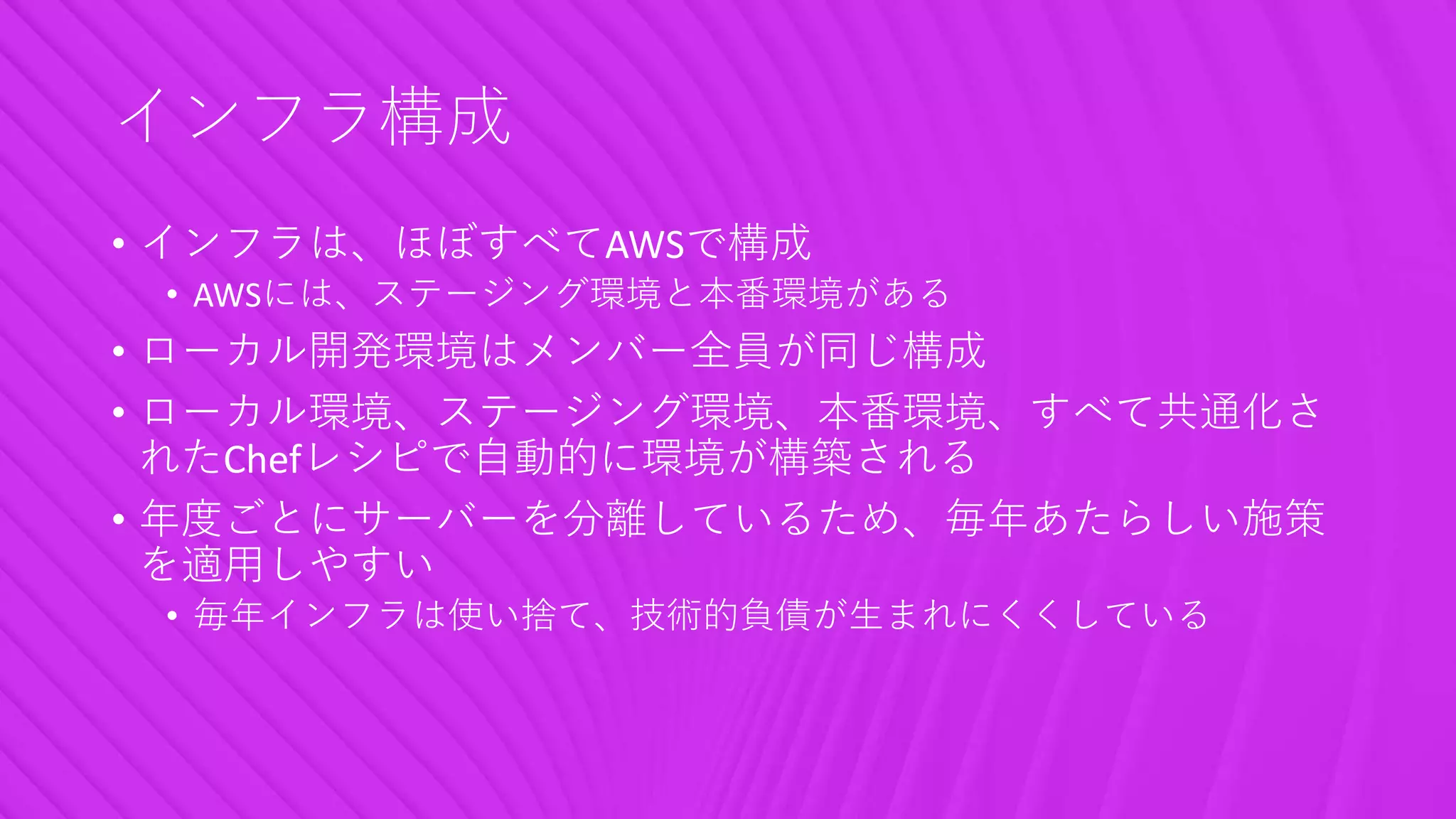 インフラ構成
• インフラは、ほぼすべてAWSで構成
• AWSには、ステージング環境と本番環境がある
• ローカル開発環境はメンバー全員が同じ構成
• ローカル環境、ステージング環境、本番環境、すべて共通化さ
れたChefレシピで自動的に環境が構築される
• 年度ごとにサーバーを分離しているため、毎年あたらしい施策
を適用しやすい
• 毎年インフラは使い捨て、技術的負債が生まれにくくしている
 