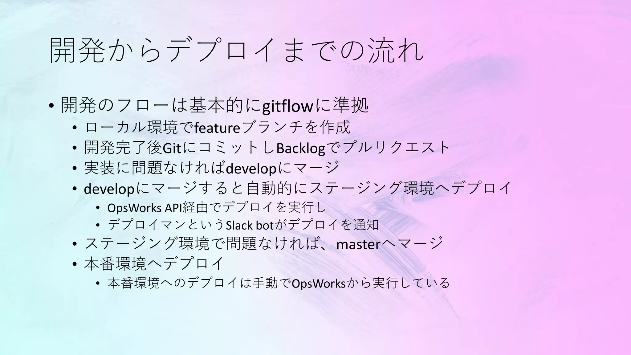 開発からデプロイまでの流れ
• 開発のフローは基本的にgitflowに準拠
• ローカル環境でfeatureブランチを作成
• 開発完了後GitにコミットしBacklogでプルリクエスト
• 実装に問題なければdevelopにマージ
• developにマージすると自動的にステージング環境へデプロイ
• OpsWorks API経由でデプロイを実行し
• デプロイマンというSlack botがデプロイを通知
• ステージング環境で問題なければ、masterへマージ
• 本番環境へデプロイ
• 本番環境へのデプロイは手動でOpsWorksから実行している
 