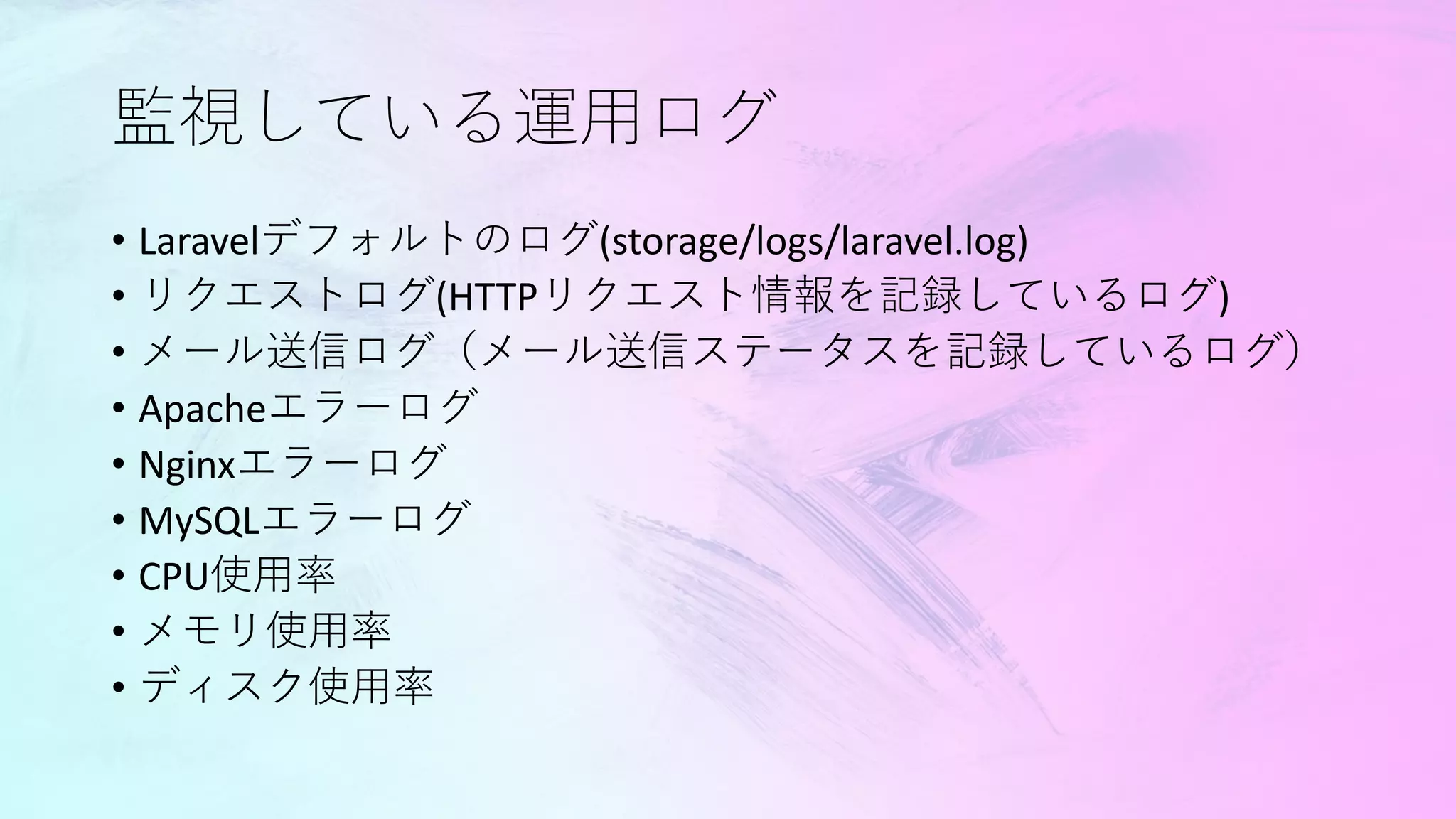 監視している運用ログ
• Laravelデフォルトのログ(storage/logs/laravel.log)
• リクエストログ(HTTPリクエスト情報を記録しているログ)
• メール送信ログ（メール送信ステータスを記録しているログ）
• Apacheエラーログ
• Nginxエラーログ
• MySQLエラーログ
• CPU使用率
• メモリ使用率
• ディスク使用率
 