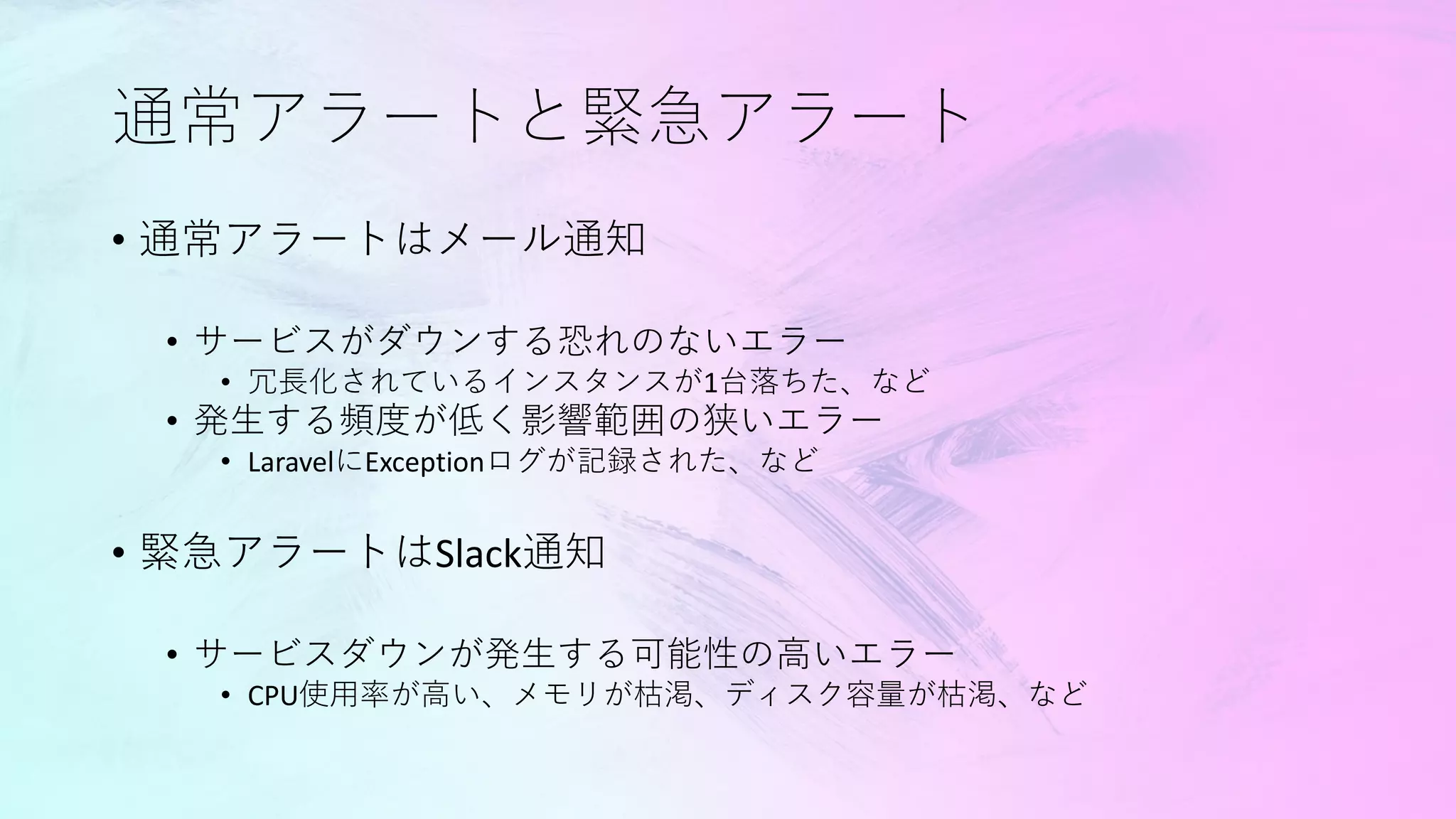 通常アラートと緊急アラート
• 通常アラートはメール通知
• サービスがダウンする恐れのないエラー
• 冗長化されているインスタンスが1台落ちた、など
• 発生する頻度が低く影響範囲の狭いエラー
• LaravelにExceptionログが記録された、など
• 緊急アラートはSlack通知
• サービスダウンが発生する可能性の高いエラー
• CPU使用率が高い、メモリが枯渇、ディスク容量が枯渇、など
 