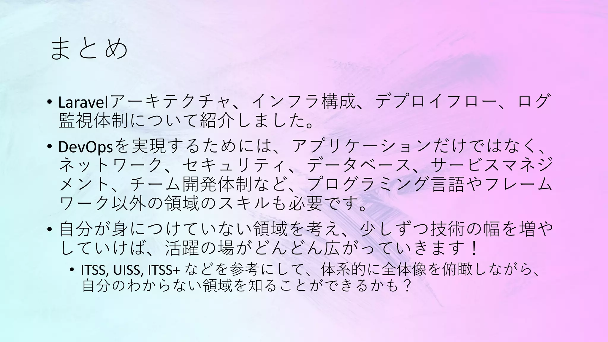 まとめ
• Laravelアーキテクチャ、インフラ構成、デプロイフロー、ログ
監視体制について紹介しました。
• DevOpsを実現するためには、アプリケーションだけではなく、
ネットワーク、セキュリティ、データベース、サービスマネジ
メント、チーム開発体制など、プログラミング言語やフレーム
ワーク以外の領域のスキルも必要です。
• 自分が身につけていない領域を考え、少しずつ技術の幅を増や
していけば、活躍の場がどんどん広がっていきます！
• ITSS, UISS, ITSS+ などを参考にして、体系的に全体像を俯瞰しながら、
自分のわからない領域を知ることができるかも？
 